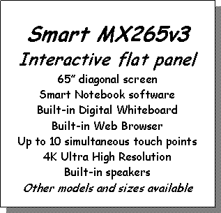 Text Box: Smart MX265v3Interactive flat panel65 diagonal screenSmart Notebook softwareBuilt-in Digital WhiteboardBuilt-in Web BrowserUp to 10 simultaneous touch points4K Ultra High ResolutionBuilt-in speakersOther models and sizes available